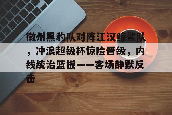 九游APP官网-包含徽州黑豹队对阵江汉鲸鲨队，冲浪超级杯惊险晋级，内线统治篮板——客场静默反击的词条