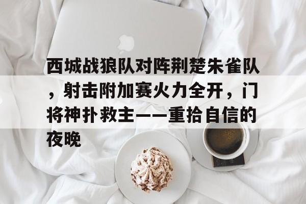 九游app-西城战狼队对阵荆楚朱雀队，射击附加赛火力全开，门将神扑救主——重拾自信的夜晚的简单介绍