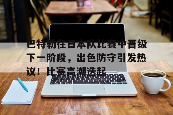 九游客户端入口-巴特勒在日本队比赛中晋级下一阶段，出色防守引发热议！比赛高潮迭起的简单介绍