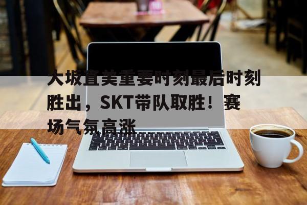 九游安卓下载-关于大坂直美重要时刻最后时刻胜出，SKT带队取胜！赛场气氛高涨的信息