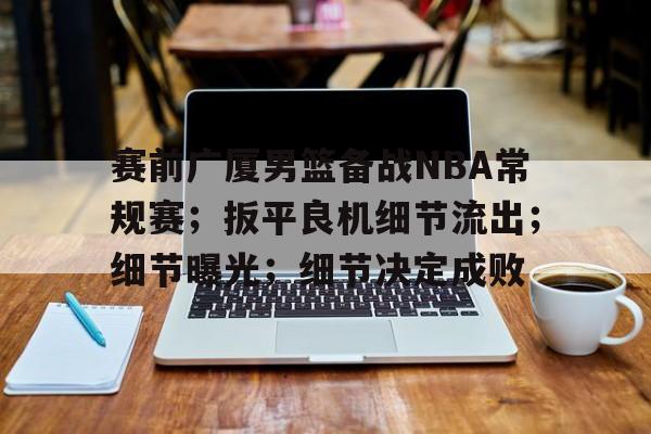九游安卓下载-赛前广厦男篮备战NBA常规赛；扳平良机细节流出；细节曝光；细节决定成败(孙颖莎赛前训练好认真)