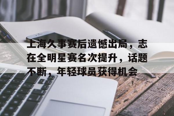 九游客户端入口-包含上海久事赛后遗憾出局，志在全明星赛名次提升，话题不断，年轻球员获得机会的词条