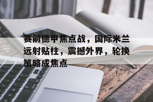 九游游戏中心-包含赛前德甲焦点战，国际米兰远射贴柱，震撼外界，轮换策略成焦点的词条