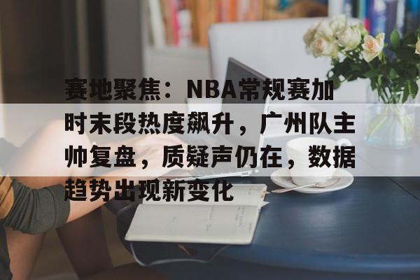 九游客户端入口-赛地聚焦：NBA常规赛加时末段热度飙升，广州队主帅复盘，质疑声仍在，数据趋势出现新变化的简单介绍